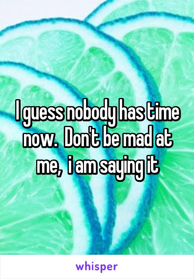 I guess nobody has time now.  Don't be mad at me,  i am saying it