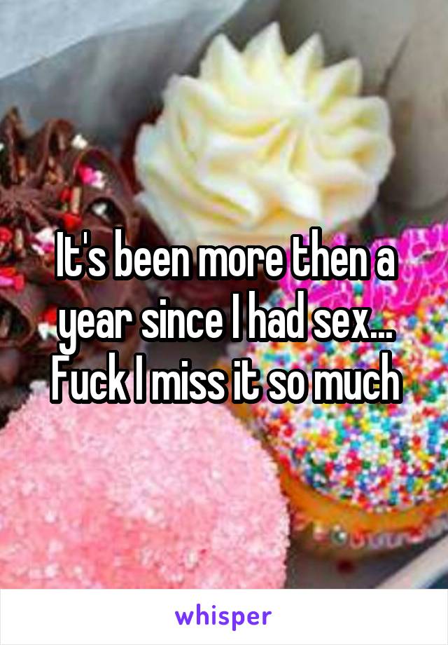 It's been more then a year since I had sex... Fuck I miss it so much