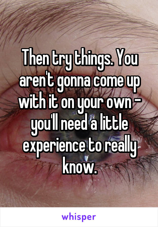 Then try things. You aren't gonna come up with it on your own - you'll need a little experience to really know.