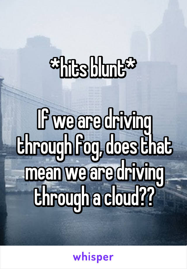*hits blunt* 

If we are driving through fog, does that mean we are driving through a cloud??
