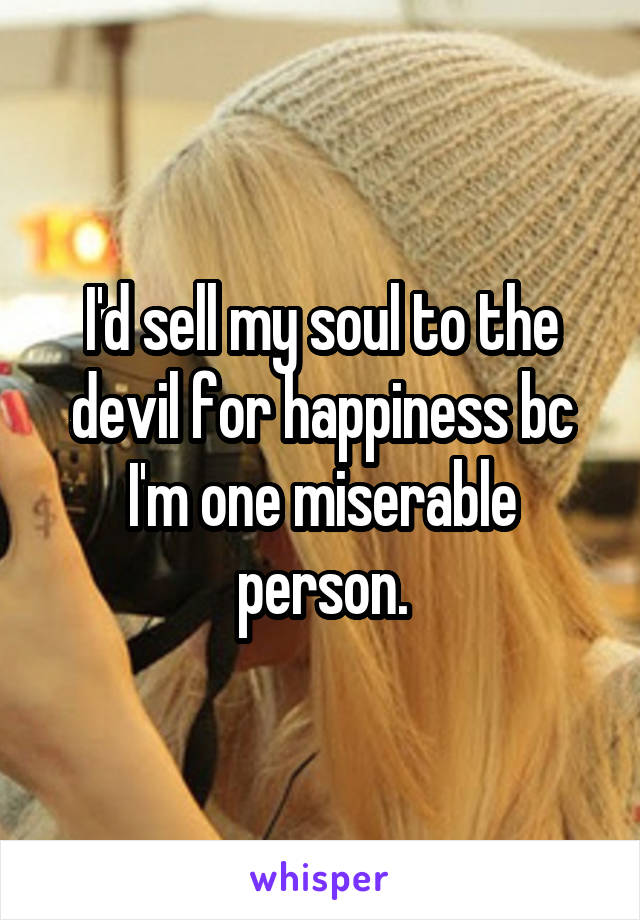 I'd sell my soul to the devil for happiness bc I'm one miserable person.