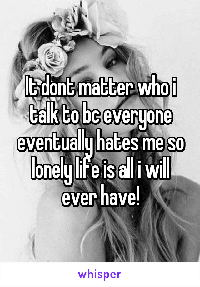 It dont matter who i talk to bc everyone eventually hates me so lonely life is all i will ever have!