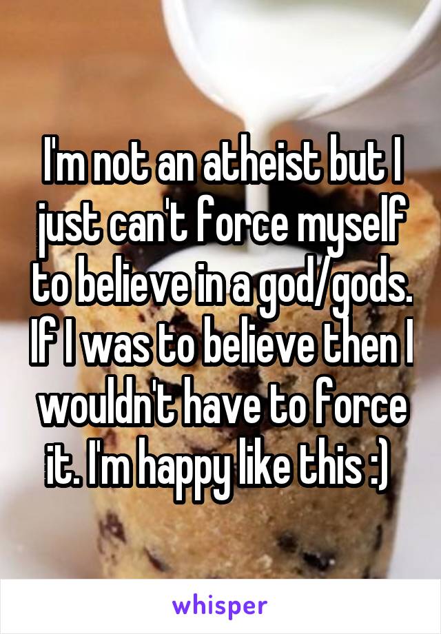 I'm not an atheist but I just can't force myself to believe in a god/gods. If I was to believe then I wouldn't have to force it. I'm happy like this :) 