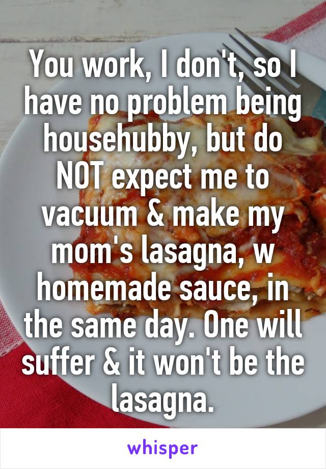 You work, I don't, so I have no problem being househubby, but do NOT expect me to vacuum & make my mom's lasagna, w homemade sauce, in the same day. One will suffer & it won't be the lasagna.