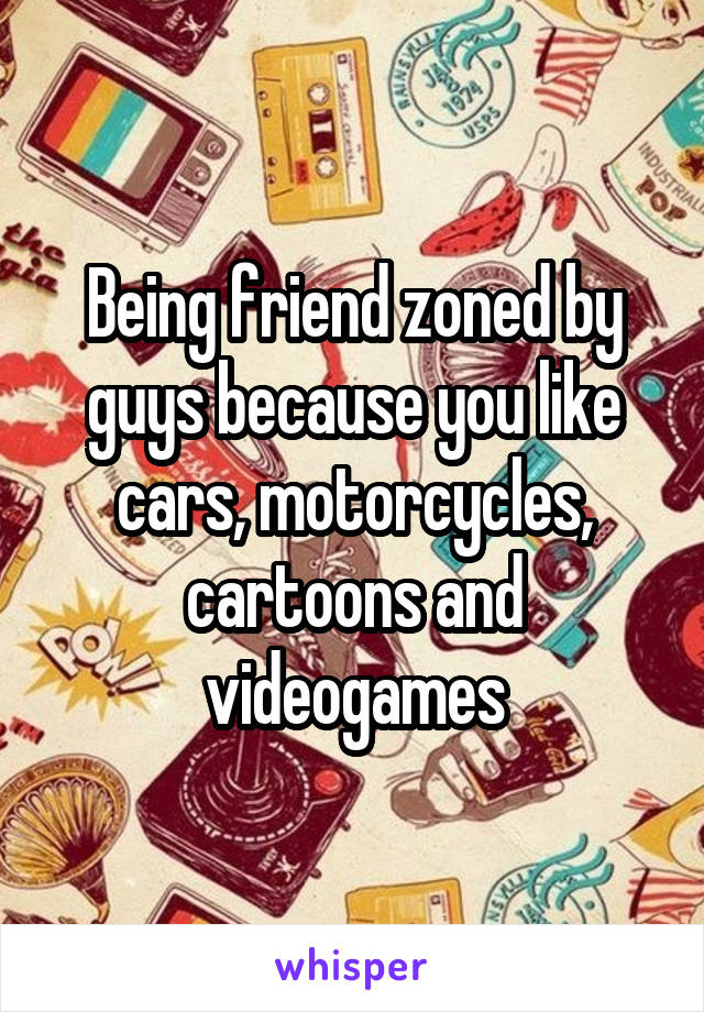 Being friend zoned by guys because you like cars, motorcycles, cartoons and videogames