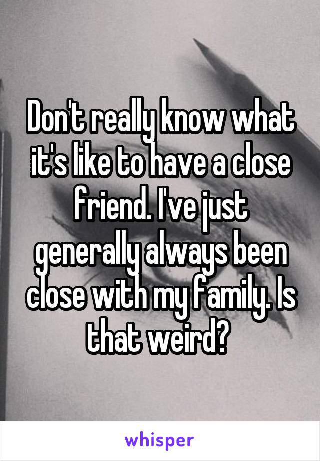 Don't really know what it's like to have a close friend. I've just generally always been close with my family. Is that weird? 