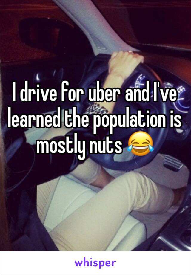 I drive for uber and I've learned the population is mostly nuts 😂