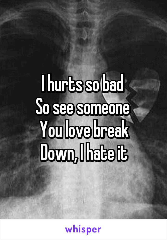 I hurts so bad 
So see someone 
You love break
Down, I hate it