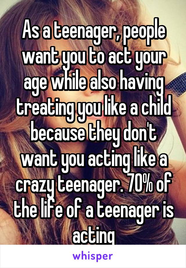 As a teenager, people want you to act your age while also having treating you like a child because they don't want you acting like a crazy teenager. 70% of the life of a teenager is acting