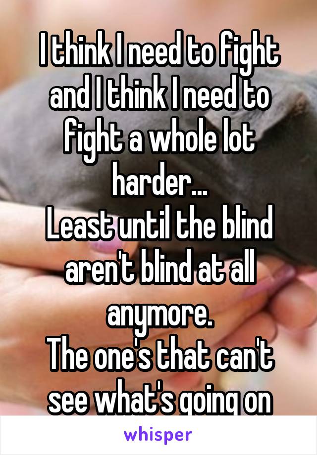 I think I need to fight and I think I need to fight a whole lot harder...
Least until the blind aren't blind at all anymore.
The one's that can't see what's going on