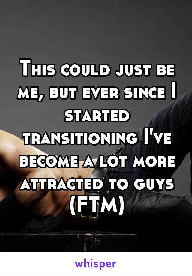 This could just be me, but ever since I started transitioning I've become a lot more attracted to guys (FTM)