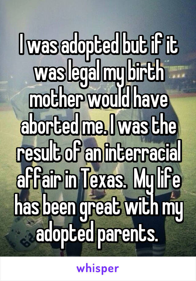 I was adopted but if it was legal my birth mother would have aborted me. I was the result of an interracial affair in Texas.  My life has been great with my adopted parents. 