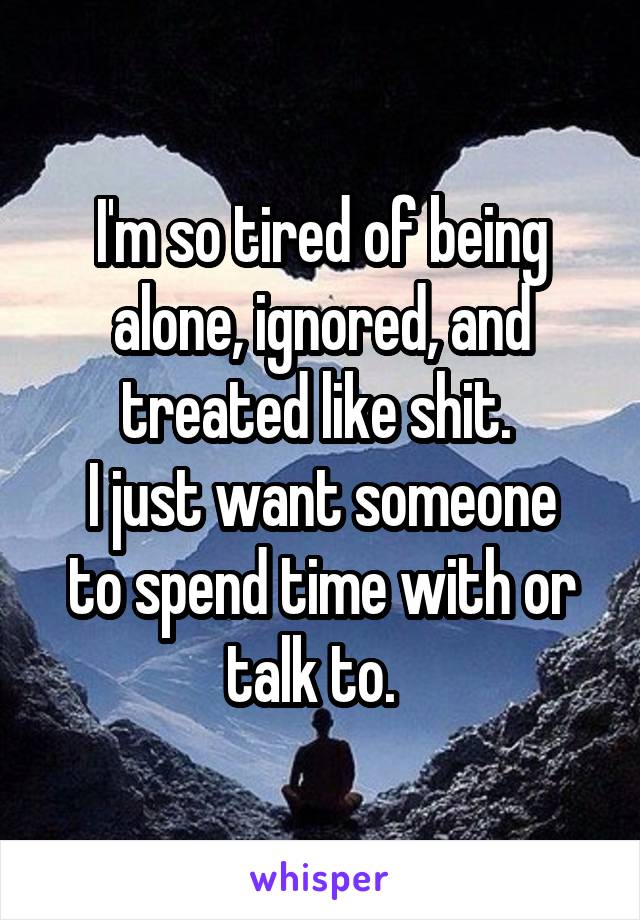 I'm so tired of being alone, ignored, and treated like shit. 
I just want someone to spend time with or talk to.  