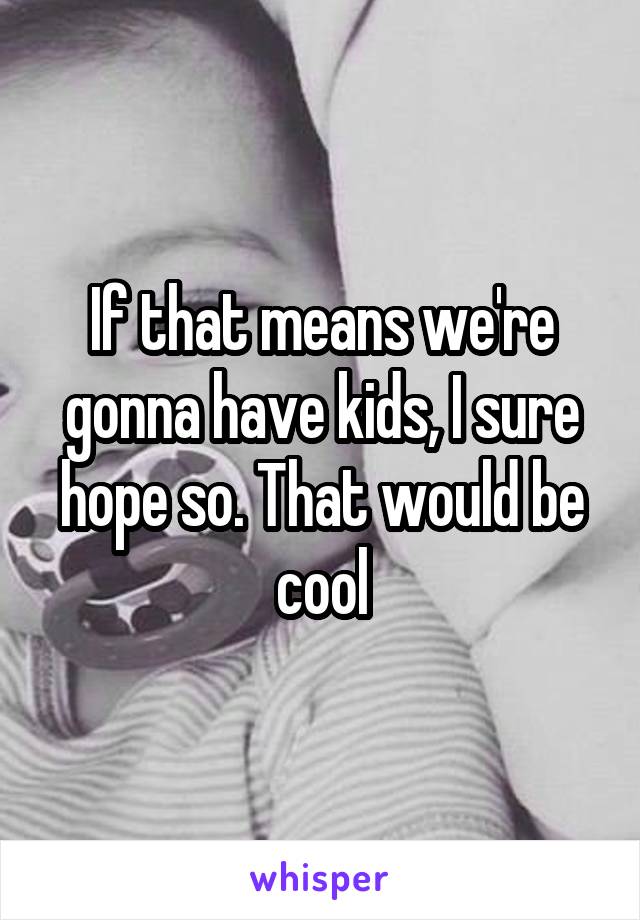 If that means we're gonna have kids, I sure hope so. That would be cool