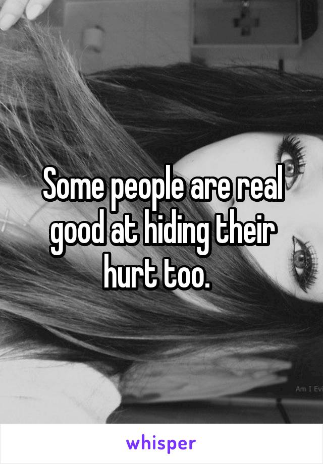 Some people are real good at hiding their hurt too.  