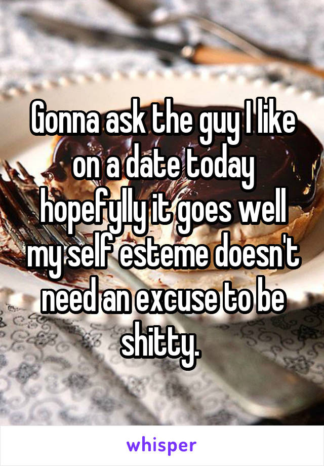 Gonna ask the guy I like on a date today hopefylly it goes well my self esteme doesn't need an excuse to be shitty. 