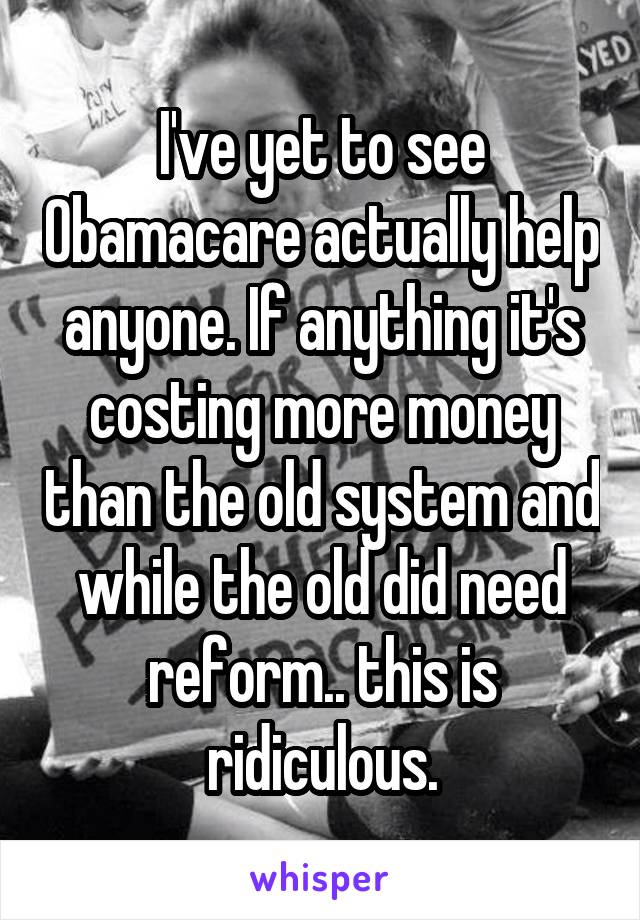 I've yet to see Obamacare actually help anyone. If anything it's costing more money than the old system and while the old did need reform.. this is ridiculous.