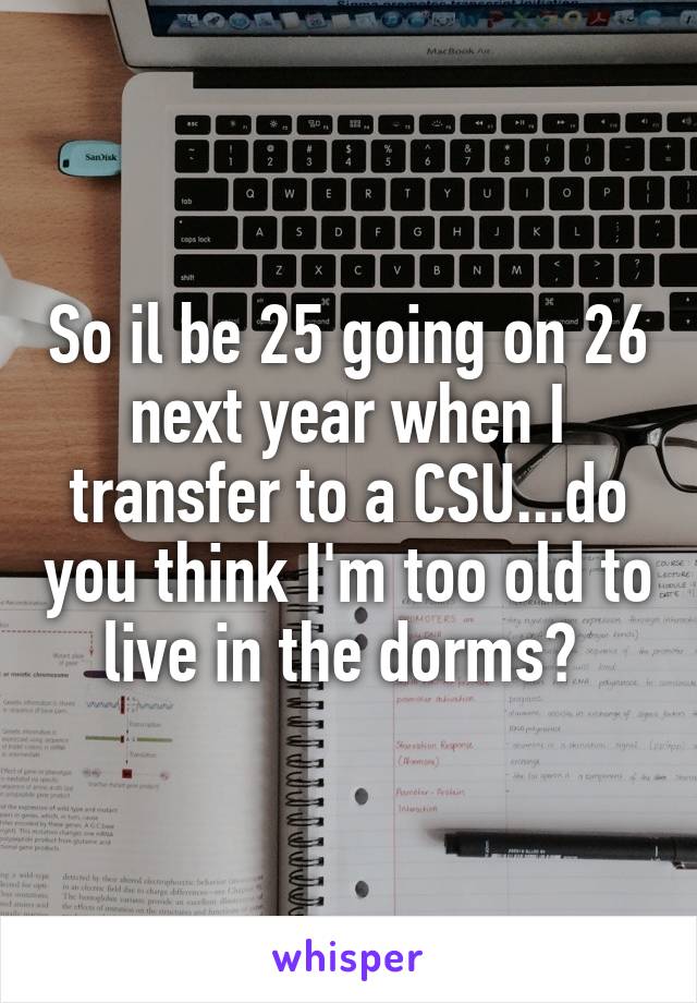 So il be 25 going on 26 next year when I transfer to a CSU...do you think I'm too old to live in the dorms? 