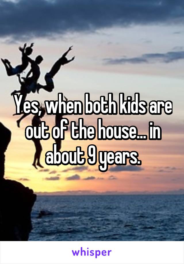 Yes, when both kids are out of the house... in about 9 years.