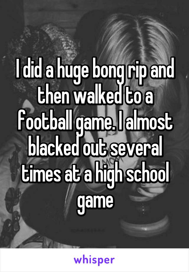 I did a huge bong rip and then walked to a football game. I almost blacked out several times at a high school game