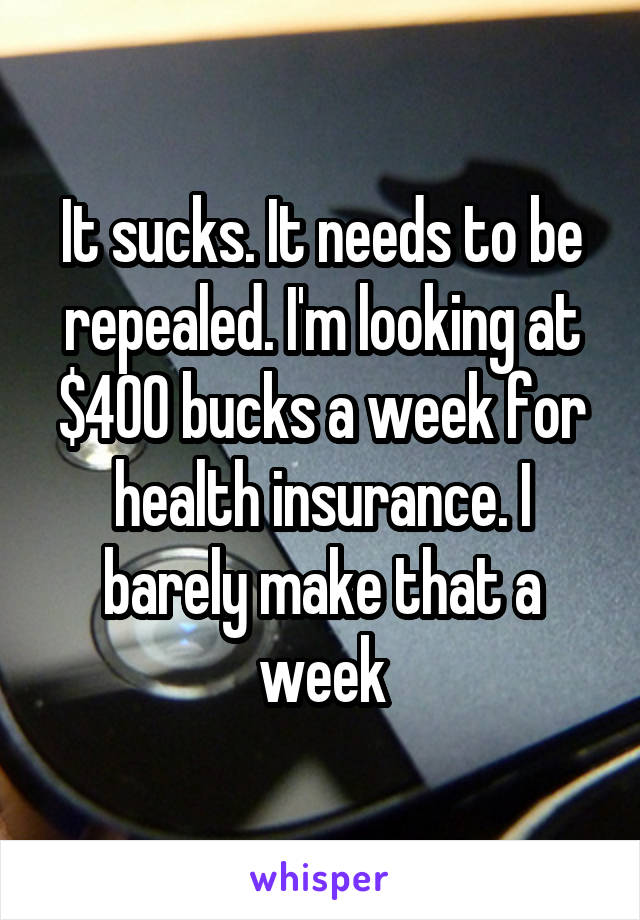 It sucks. It needs to be repealed. I'm looking at $400 bucks a week for health insurance. I barely make that a week