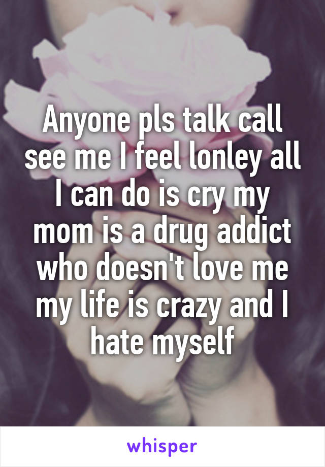 Anyone pls talk call see me I feel lonley all I can do is cry my mom is a drug addict who doesn't love me my life is crazy and I hate myself