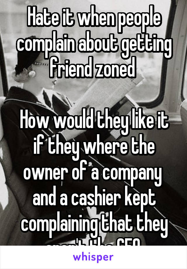 Hate it when people complain about getting friend zoned 

How would they like it if they where the owner of a company  and a cashier kept complaining that they aren't the CEO 