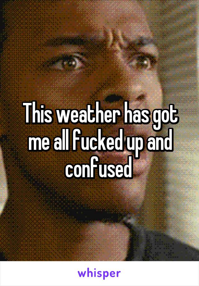 This weather has got me all fucked up and confused 