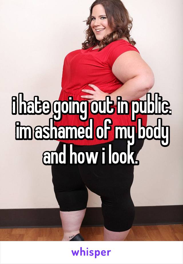 i hate going out in public. im ashamed of my body and how i look. 