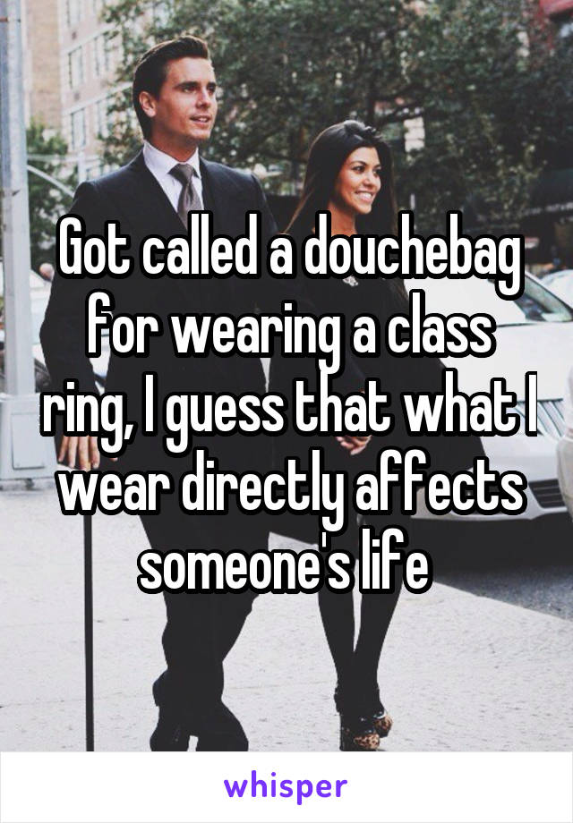 Got called a douchebag for wearing a class ring, I guess that what I wear directly affects someone's life 