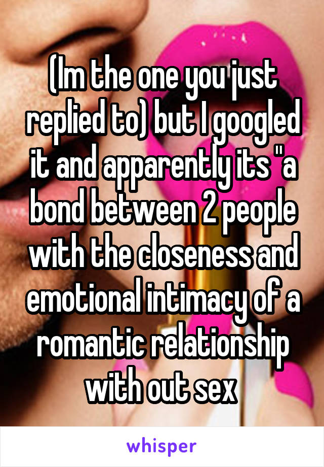 (Im the one you just replied to) but I googled it and apparently its "a bond between 2 people with the closeness and emotional intimacy of a romantic relationship with out sex 
