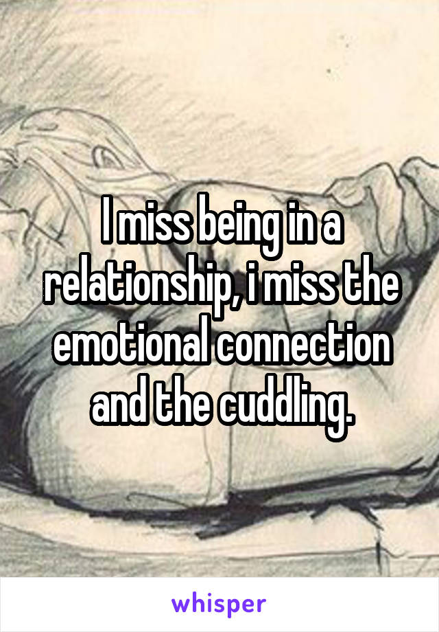 I miss being in a relationship, i miss the emotional connection and the cuddling.