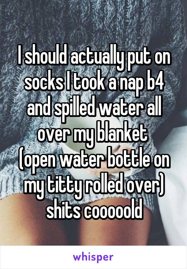I should actually put on socks I took a nap b4 and spilled water all over my blanket 
(open water bottle on my titty rolled over) shits cooooold