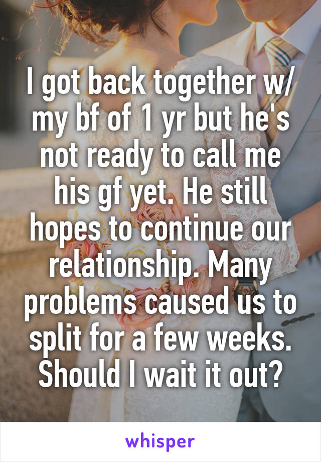 I got back together w/ my bf of 1 yr but he's not ready to call me his gf yet. He still hopes to continue our relationship. Many problems caused us to split for a few weeks. Should I wait it out?