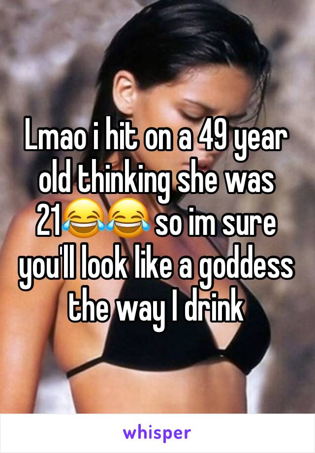 Lmao i hit on a 49 year old thinking she was 21😂😂 so im sure you'll look like a goddess the way I drink 