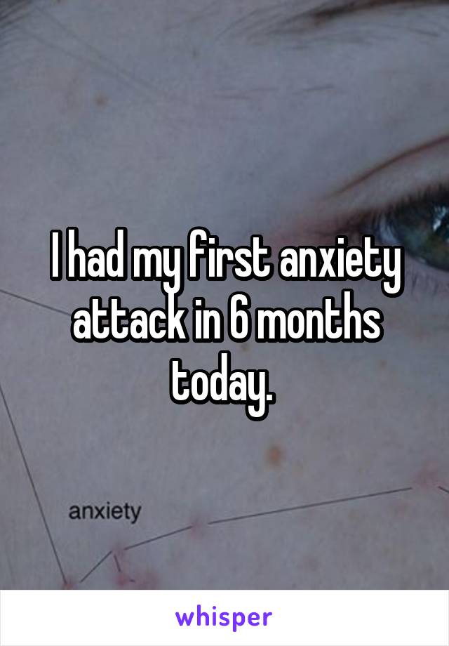 I had my first anxiety attack in 6 months today. 