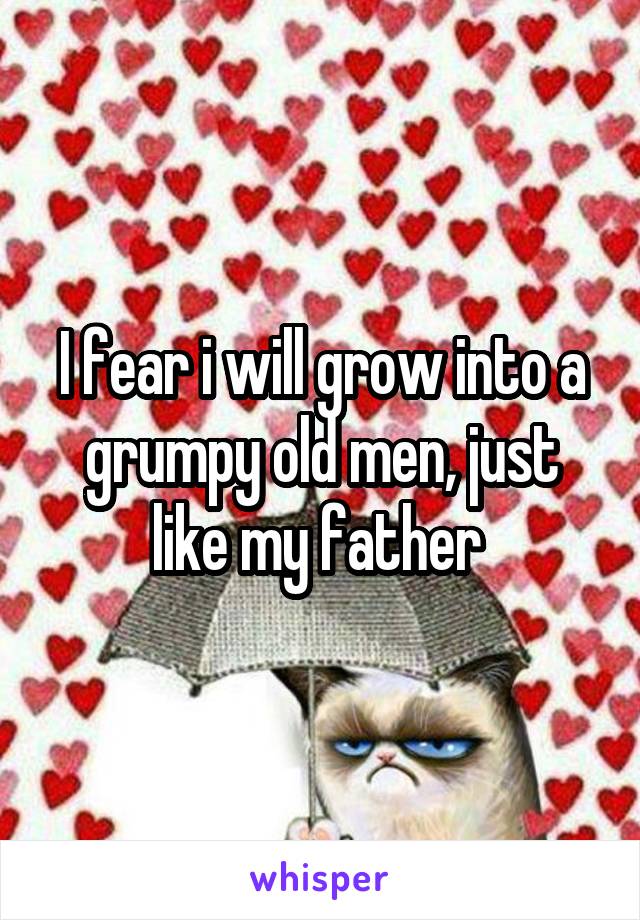 I fear i will grow into a grumpy old men, just like my father 