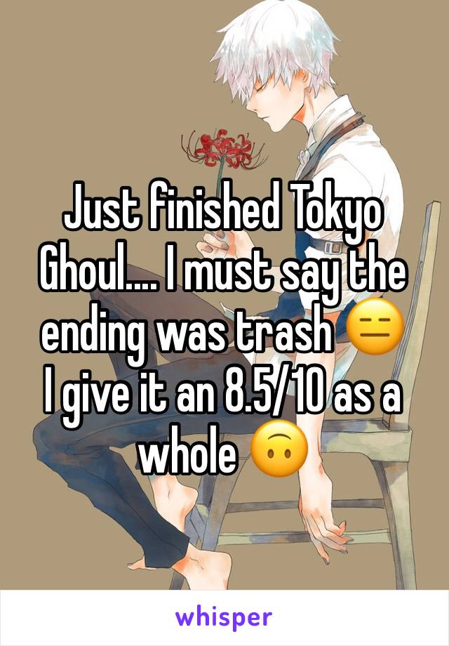 Just finished Tokyo Ghoul.... I must say the ending was trash 😑 
I give it an 8.5/10 as a whole 🙃