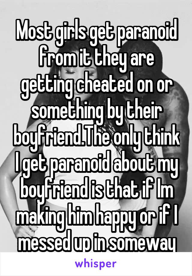 Most girls get paranoid from it they are getting cheated on or something by their boyfriend.The only think I get paranoid about my boyfriend is that if Im making him happy or if I messed up in someway
