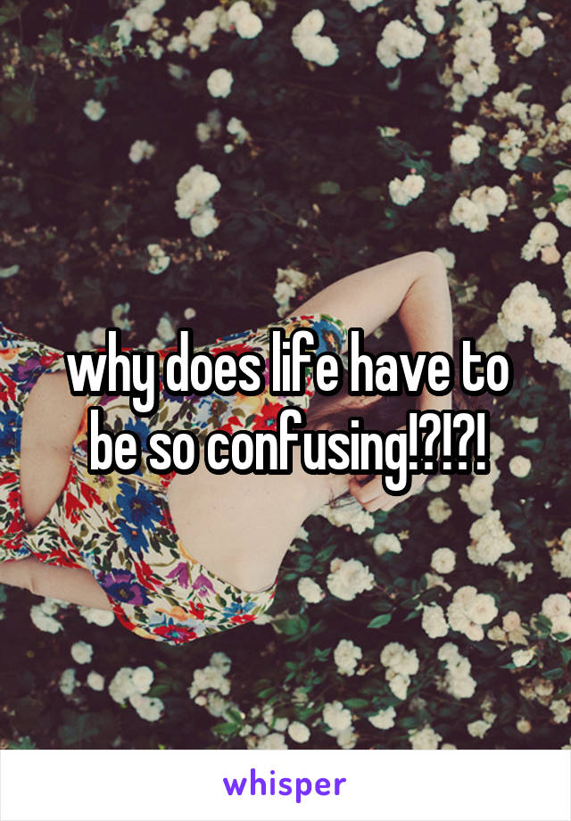 why does life have to be so confusing!?!?!
