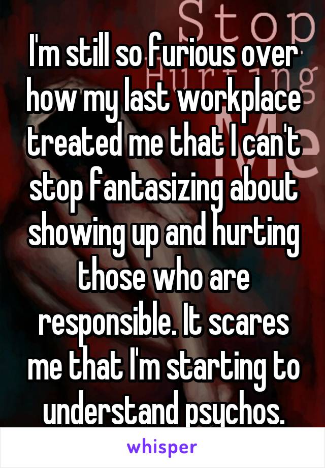 I'm still so furious over how my last workplace treated me that I can't stop fantasizing about showing up and hurting those who are responsible. It scares me that I'm starting to understand psychos.