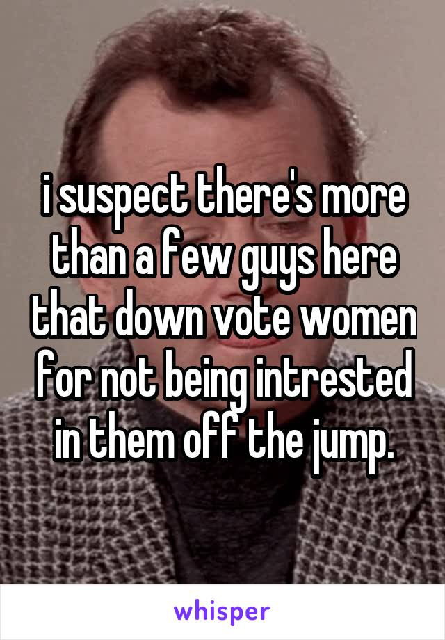 i suspect there's more than a few guys here that down vote women for not being intrested in them off the jump.