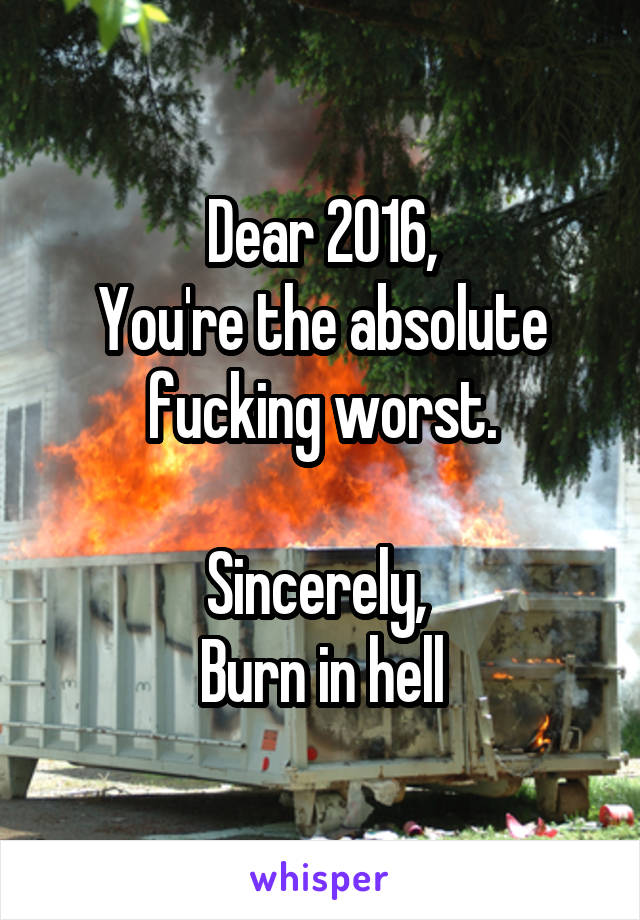 Dear 2016,
You're the absolute fucking worst.

Sincerely, 
Burn in hell