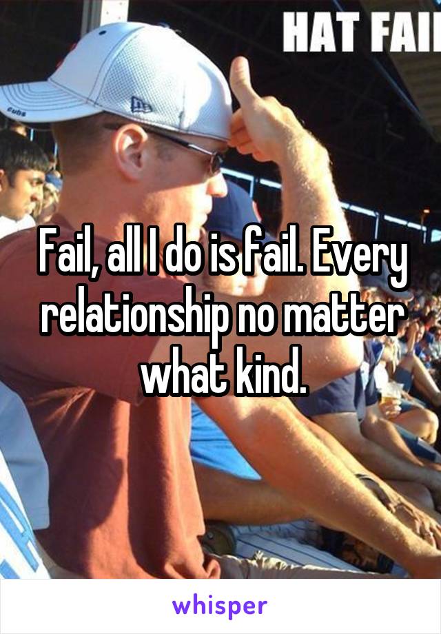 Fail, all I do is fail. Every relationship no matter what kind.