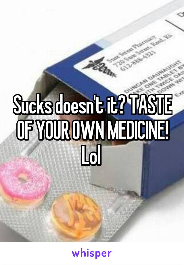 Sucks doesn't it? TASTE OF YOUR OWN MEDICINE! Lol 