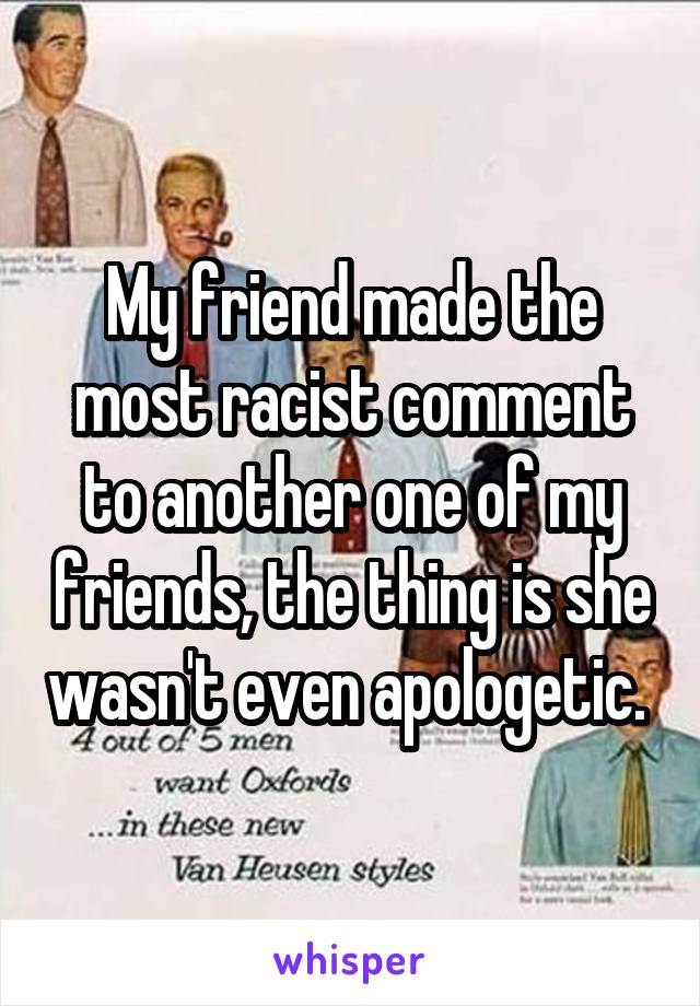 My friend made the most racist comment to another one of my friends, the thing is she wasn't even apologetic. 