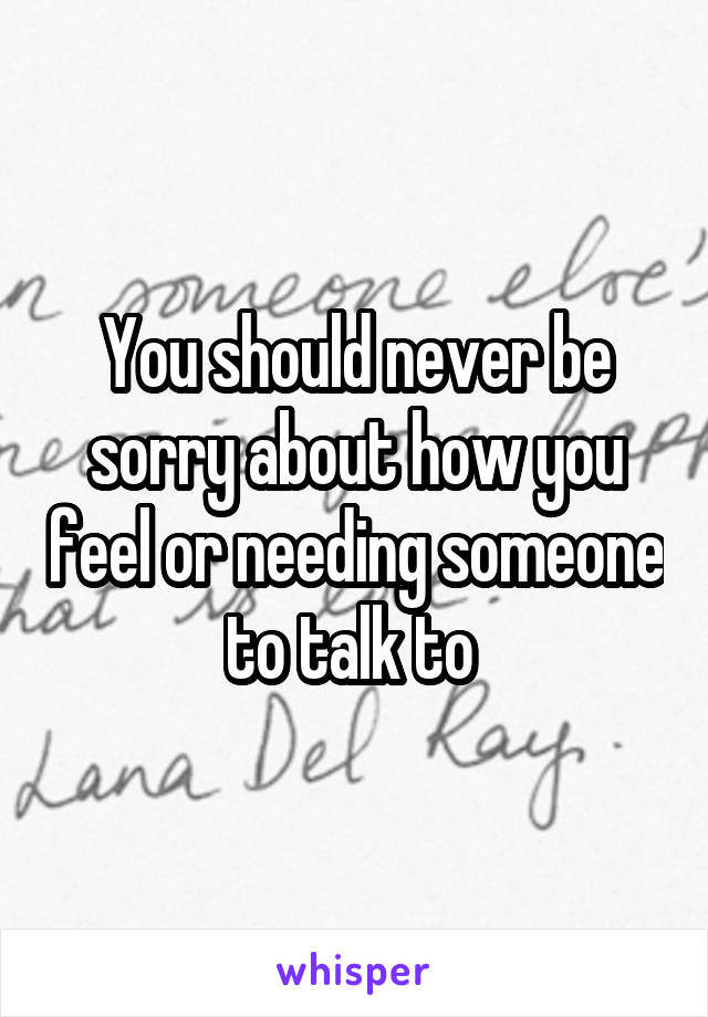 You should never be sorry about how you feel or needing someone to talk to 
