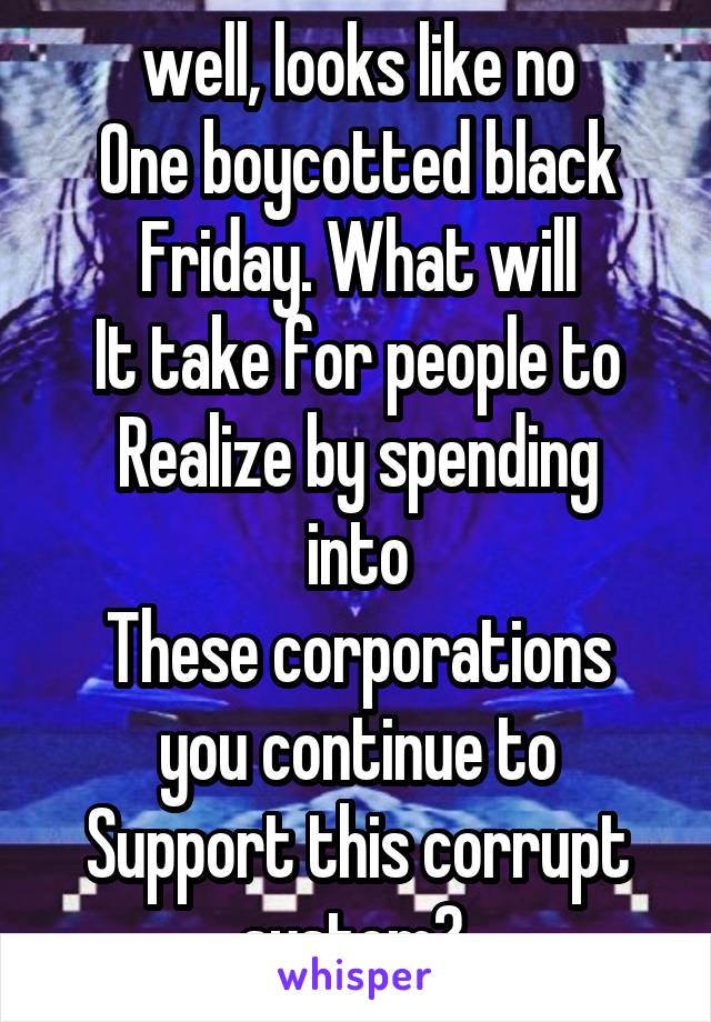 well, looks like no
One boycotted black
Friday. What will
It take for people to
Realize by spending into
These corporations you continue to
Support this corrupt system? 