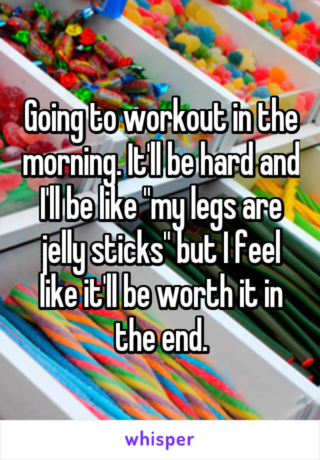 Going to workout in the morning. It'll be hard and I'll be like "my legs are jelly sticks" but I feel like it'll be worth it in the end.