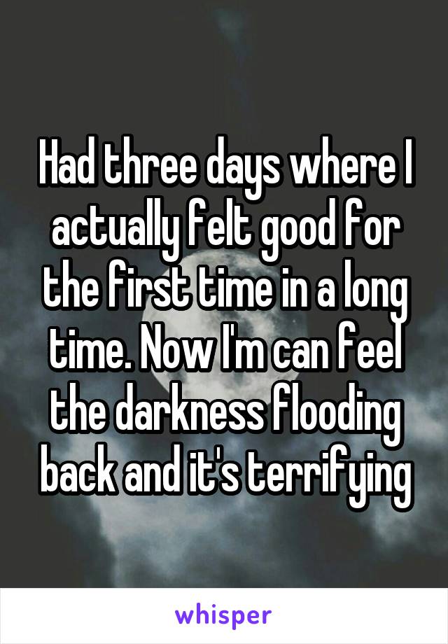 Had three days where I actually felt good for the first time in a long time. Now I'm can feel the darkness flooding back and it's terrifying